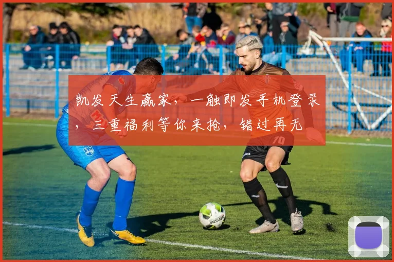 凯发天生赢家，一触即发手机登录，三重福利等你来抢，错过再无