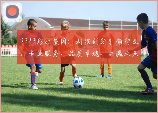 9323彩虹集团：科技创新引领行业，专业服务，品质卓越，共赢未来，助力企业腾飞